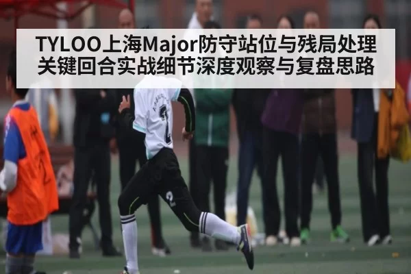 TYLOO上海Major防守站位与残局处理关键回合实战细节深度观察与复盘思路 - CSGO